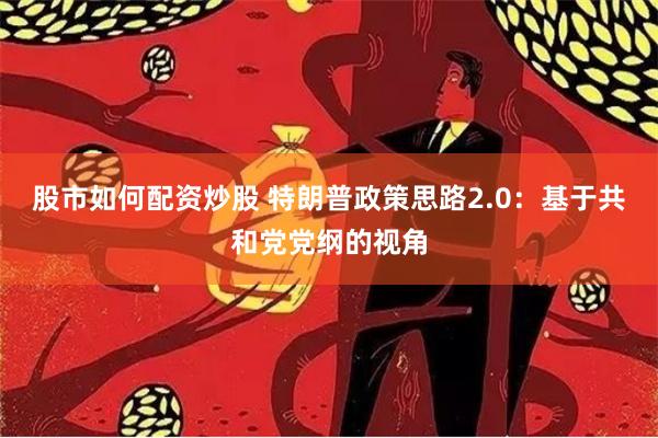 股市如何配资炒股 特朗普政策思路2.0：基于共和党党纲的视角