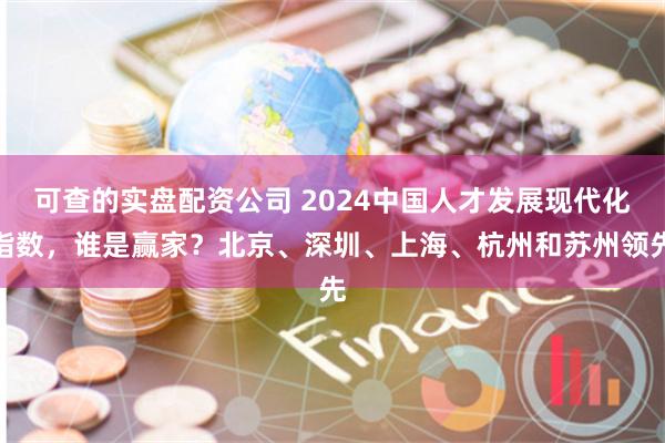 可查的实盘配资公司 2024中国人才发展现代化指数，谁是赢家？北京、深圳、上海、杭州和苏州领先