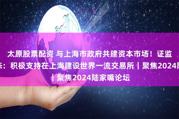 太原股票配资 与上海市政府共建资本市场！证监会重磅表态：积极支持在上海建设世界一流交易所｜聚焦2024陆家嘴论坛