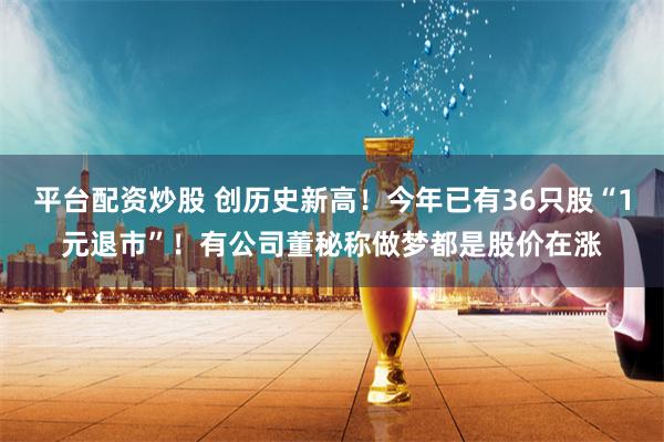 平台配资炒股 创历史新高！今年已有36只股“1元退市”！有公司董秘称做梦都是股价在涨