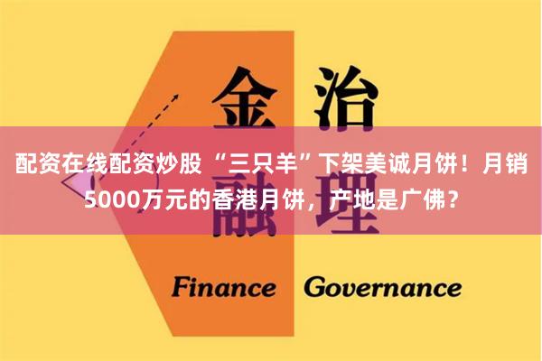 配资在线配资炒股 “三只羊”下架美诚月饼！月销5000万元的香港月饼，产地是广佛？