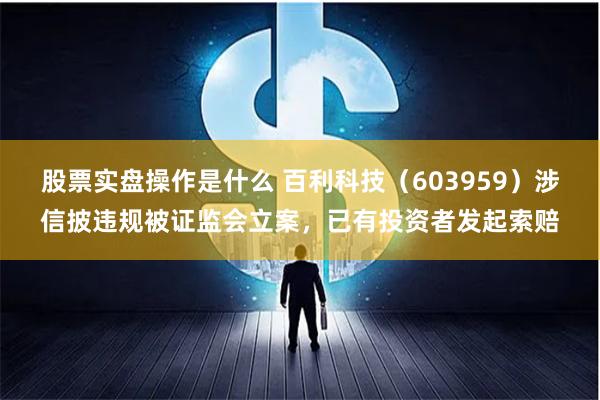 股票实盘操作是什么 百利科技（603959）涉信披违规被证监会立案，已有投资者发起索赔