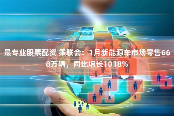 最专业股票配资 乘联会：1月新能源车市场零售668万辆，同比增长1018%