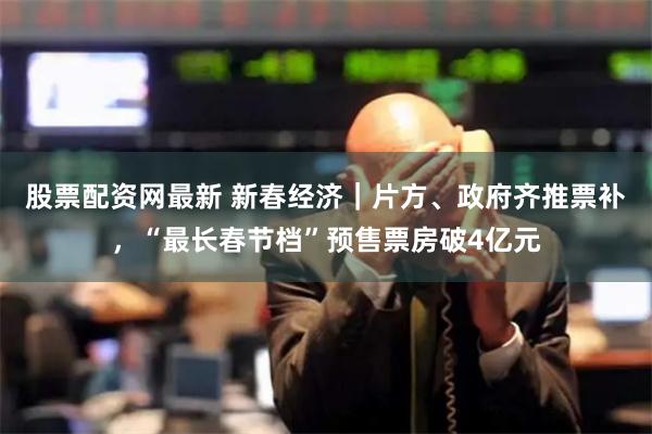 股票配资网最新 新春经济｜片方、政府齐推票补，“最长春节档”预售票房破4亿元