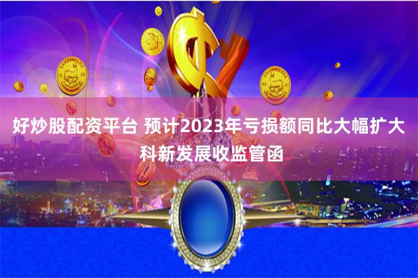好炒股配资平台 预计2023年亏损额同比大幅扩大 科新发展收监管函
