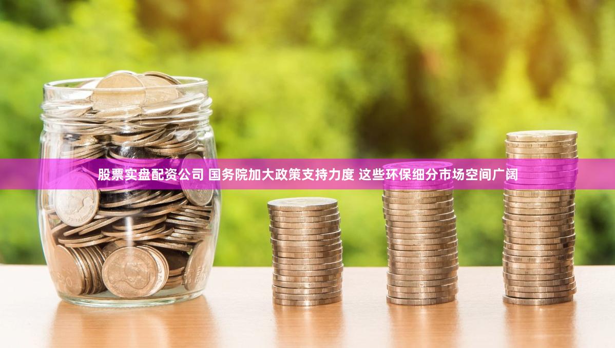 股票实盘配资公司 国务院加大政策支持力度 这些环保细分市场空间广阔