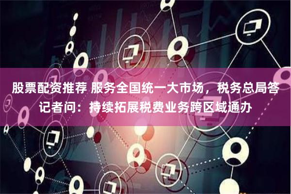 股票配资推荐 服务全国统一大市场，税务总局答记者问：持续拓展税费业务跨区域通办