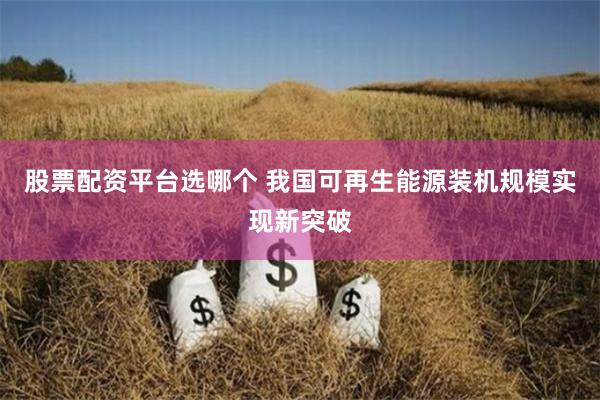股票配资平台选哪个 我国可再生能源装机规模实现新突破