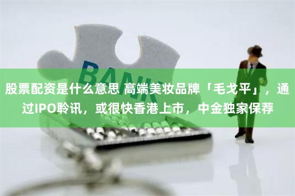 股票配资是什么意思 高端美妆品牌「毛戈平」，通过IPO聆讯，或很快香港上市，中金独家保荐