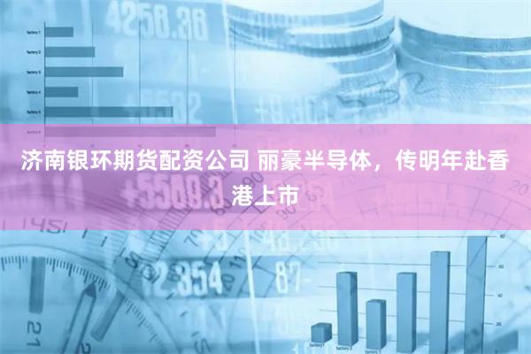 济南银环期货配资公司 丽豪半导体，传明年赴香港上市