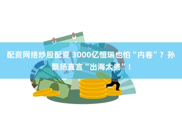 配资网络炒股配资 3000亿恒瑞也怕“内卷”？孙飘扬直言“出海太贵”！