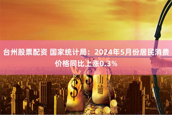 台州股票配资 国家统计局：2024年5月份居民消费价格同比上涨0.3%