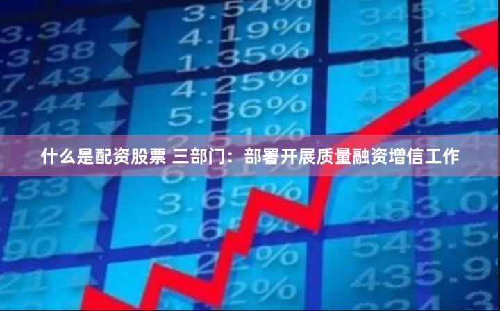 什么是配资股票 三部门：部署开展质量融资增信工作