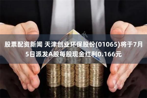 股票配资新闻 天津创业环保股份(01065)将于7月5日派发A股每股现金红利0.166元