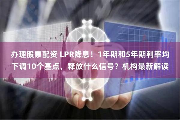 办理股票配资 LPR降息！1年期和5年期利率均下调10个基点，释放什么信号？机构最新解读