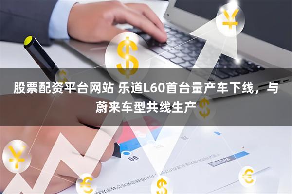 股票配资平台网站 乐道L60首台量产车下线，与蔚来车型共线生产