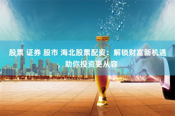 股票 证券 股市 海北股票配资：解锁财富新机遇，助你投资更从容