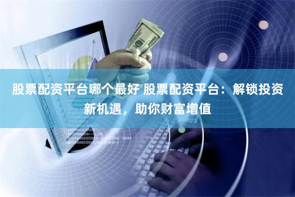 股票配资平台哪个最好 股票配资平台：解锁投资新机遇，助你财富增值