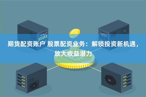期货配资账户 股票配资业务：解锁投资新机遇，放大收益潜力