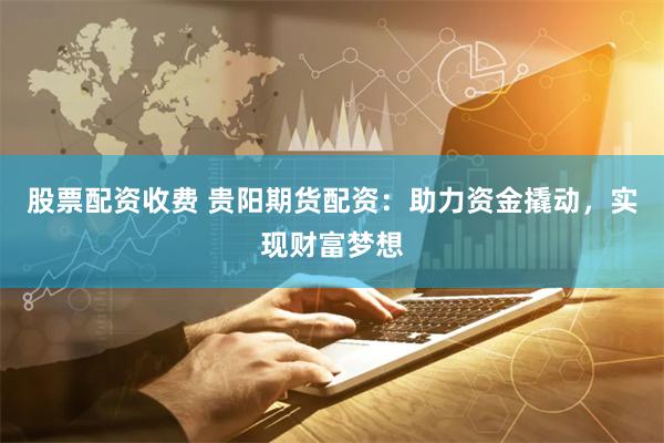 股票配资收费 贵阳期货配资：助力资金撬动，实现财富梦想