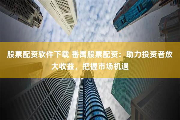 股票配资软件下载 番禺股票配资：助力投资者放大收益，把握市场机遇