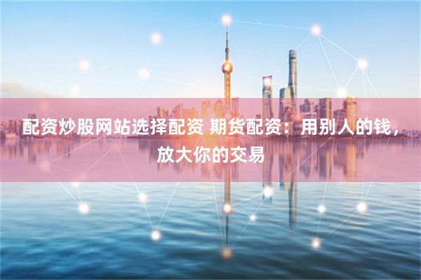配资炒股网站选择配资 期货配资：用别人的钱，放大你的交易