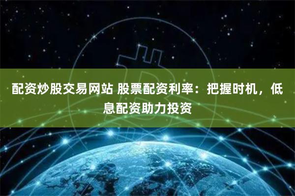 配资炒股交易网站 股票配资利率：把握时机，低息配资助力投资