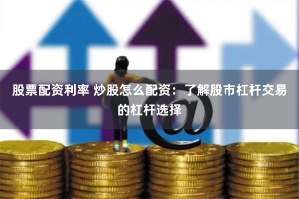 股票配资利率 炒股怎么配资：了解股市杠杆交易的杠杆选择