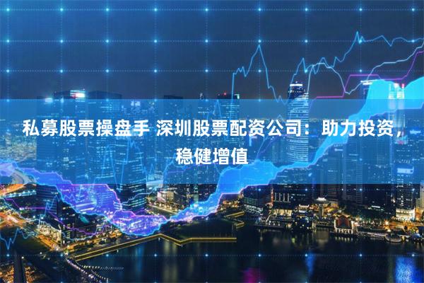 私募股票操盘手 深圳股票配资公司：助力投资，稳健增值