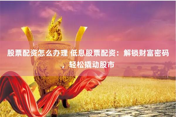 股票配资怎么办理 低息股票配资：解锁财富密码，轻松撬动股市