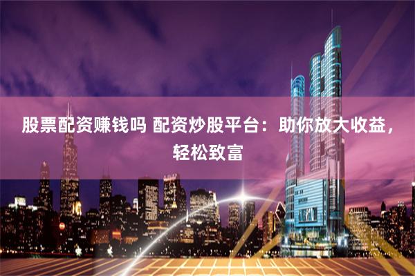股票配资赚钱吗 配资炒股平台：助你放大收益，轻松致富