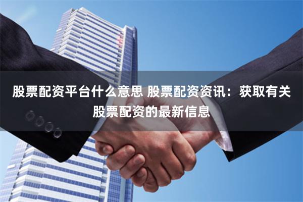 股票配资平台什么意思 股票配资资讯：获取有关股票配资的最新信息