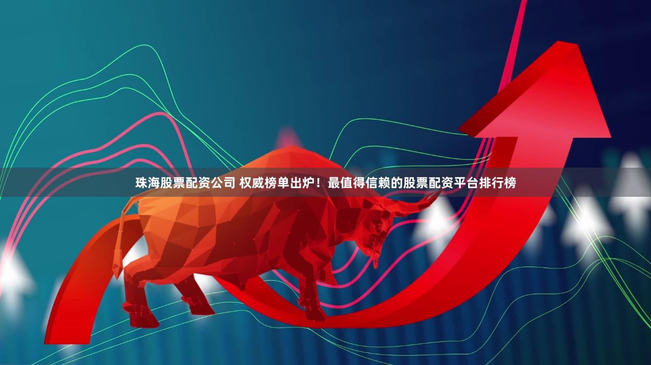 珠海股票配资公司 权威榜单出炉！最值得信赖的股票配资平台排行榜