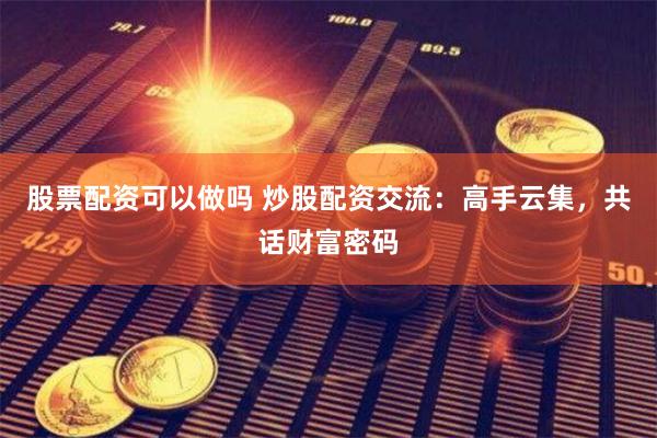 股票配资可以做吗 炒股配资交流：高手云集，共话财富密码