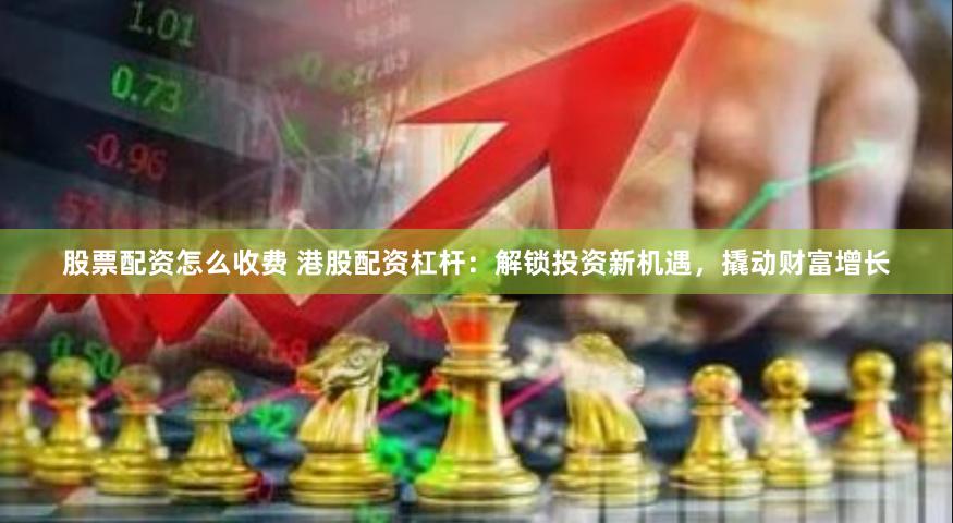 股票配资怎么收费 港股配资杠杆：解锁投资新机遇，撬动财富增长