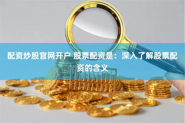 配资炒股官网开户 股票配资是：深入了解股票配资的含义