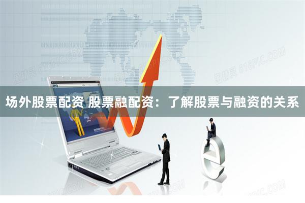 场外股票配资 股票融配资：了解股票与融资的关系