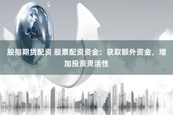 股指期货配资 股票配资资金：获取额外资金，增加投资灵活性